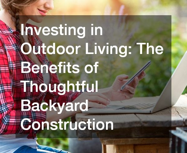 Investing in Outdoor Living: The Benefits of Thoughtful Backyard Construction